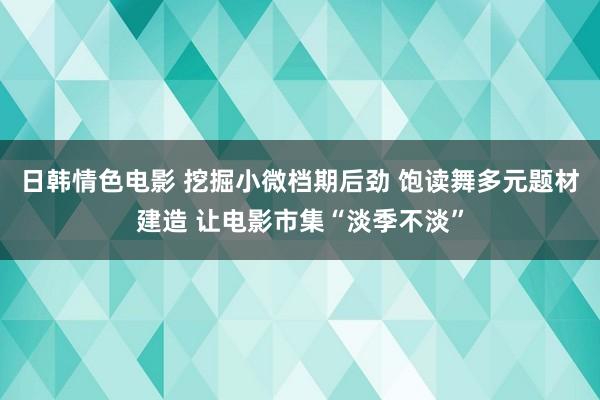 日韩情色电影 挖掘小微档期后劲 饱读舞多元题材建造 让电影市集“淡季不淡”