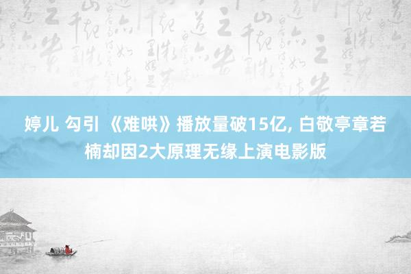 婷儿 勾引 《难哄》播放量破15亿, 白敬亭章若楠却因2大原理无缘上演电影版