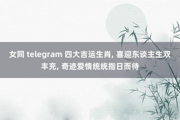 女同 telegram 四大吉运生肖, 喜迎东谈主生双丰充, 奇迹爱情统统指日而待
