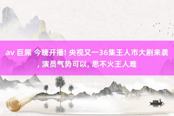av 巨屌 今晚开播! 央视又一36集王人市大剧来袭, 演员气势可以, 思不火王人难