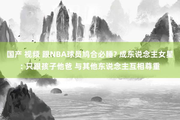 国产 视频 跟NBA球员鸠合必睡? 成东说念主女星: 只跟孩子他爸 与其他东说念主互相尊重
