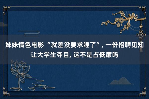 妹妹情色电影 “就差没要求睡了”, 一份招聘见知让大学生夺目, 这不是占低廉吗