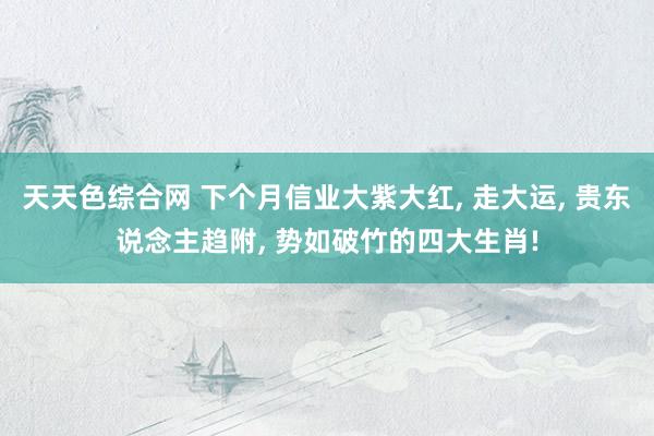 天天色综合网 下个月信业大紫大红, 走大运, 贵东说念主趋附, 势如破竹的四大生肖!