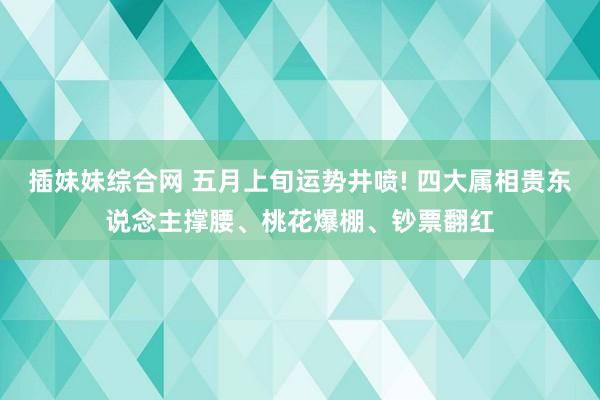 插妹妹综合网 五月上旬运势井喷! 四大属相贵东说念主撑腰、桃花爆棚、钞票翻红