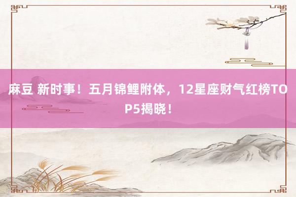 麻豆 新时事！五月锦鲤附体，12星座财气红榜TOP5揭晓！