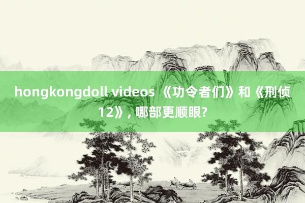 hongkongdoll videos 《功令者们》和《刑侦12》, 哪部更顺眼?