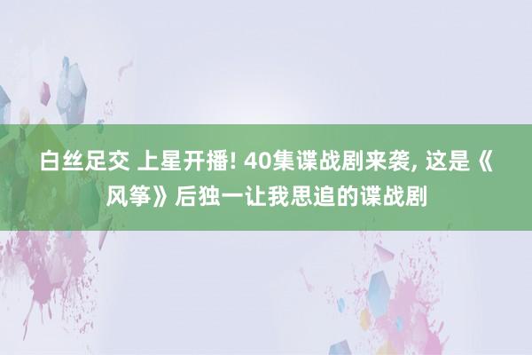 白丝足交 上星开播! 40集谍战剧来袭, 这是《风筝》后独一让我思追的谍战剧