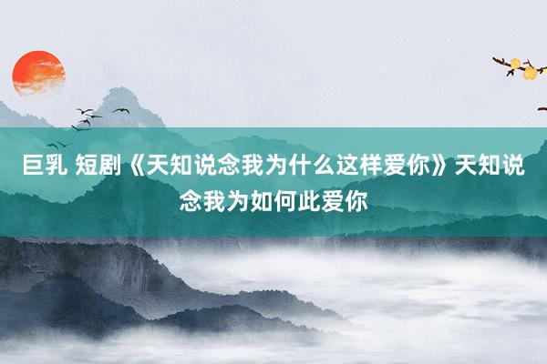 巨乳 短剧《天知说念我为什么这样爱你》天知说念我为如何此爱你
