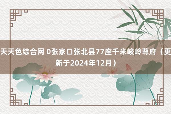 天天色综合网 0张家口张北县77座千米峻岭尊府（更新于2024年12月）