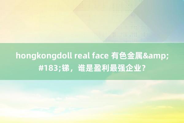 hongkongdoll real face 有色金属&#183;锑，谁是盈利最强企业？