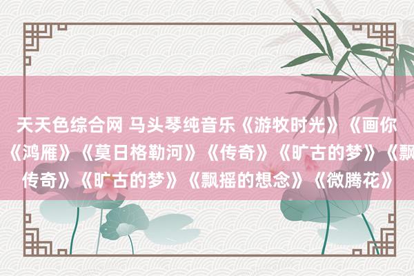 天天色综合网 马头琴纯音乐《游牧时光》《画你》《讲求曲》《天边》《鸿雁》《莫日格勒河》《传奇》《旷古的梦》《飘摇的想念》《微腾花》