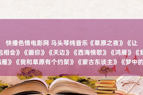 快播色情电影网 马头琴纯音乐《草原之夜》《让咱们相约在草原》《敖包相会》《画你》《天边》《西海情歌》《鸿雁》《我和草原有个约聚》《蒙古东谈主》《梦中的额吉》《达古拉》