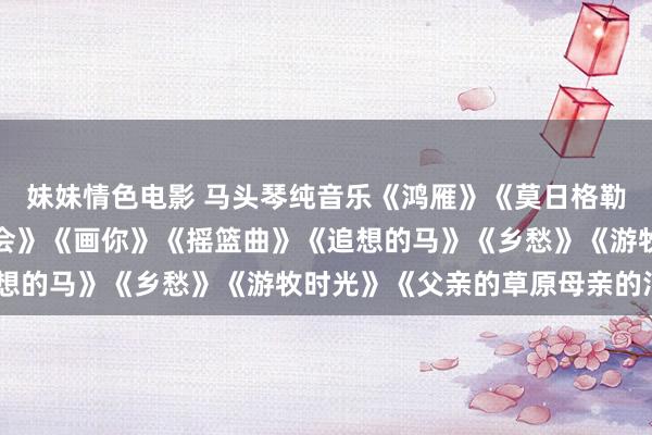 妹妹情色电影 马头琴纯音乐《鸿雁》《莫日格勒河》《天边》《敖包相会》《画你》《摇篮曲》《追想的马》《乡愁》《游牧时光》《父亲的草原母亲的河》