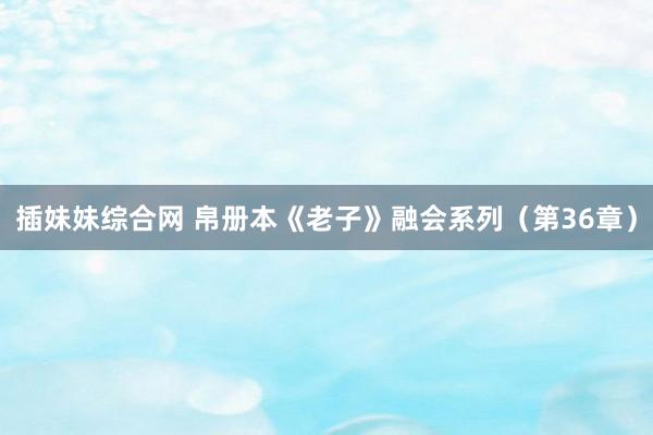插妹妹综合网 帛册本《老子》融会系列（第36章）