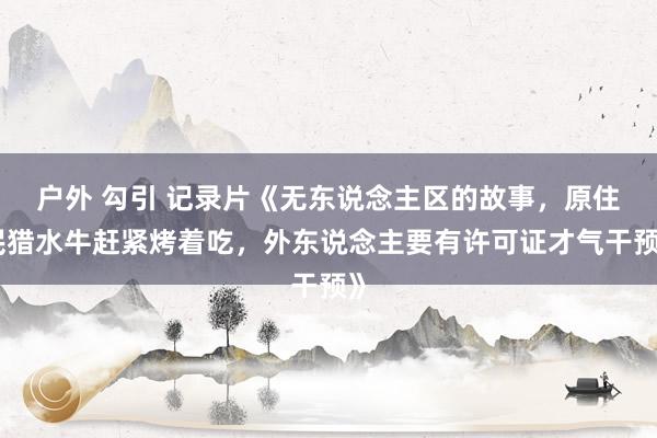 户外 勾引 记录片《无东说念主区的故事，原住民猎水牛赶紧烤着吃，外东说念主要有许可证才气干预》