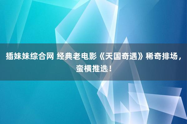 插妹妹综合网 经典老电影《天国奇遇》稀奇排场，蛮横推选！